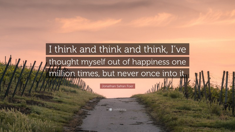 Jonathan Safran Foer Quote: “I think and think and think, I’ve thought myself out of happiness one million times, but never once into it.”