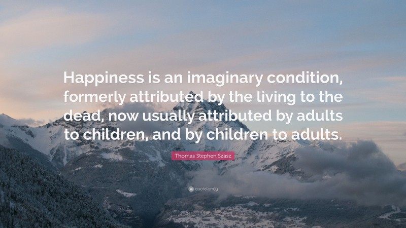 Thomas Stephen Szasz Quote: “Happiness is an imaginary condition, formerly attributed by the living to the dead, now usually attributed by adults to children, and by children to adults.”
