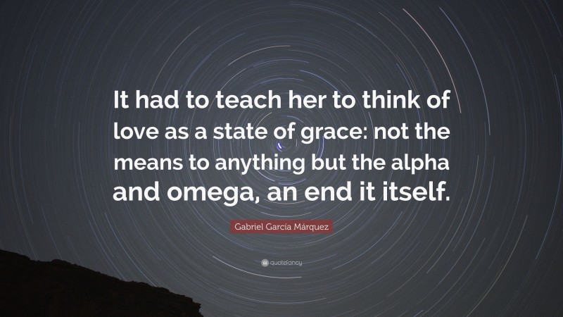 Gabriel Garcí­a Márquez Quote: “It had to teach her to think of love as a state of grace: not the means to anything but the alpha and omega, an end it itself.”