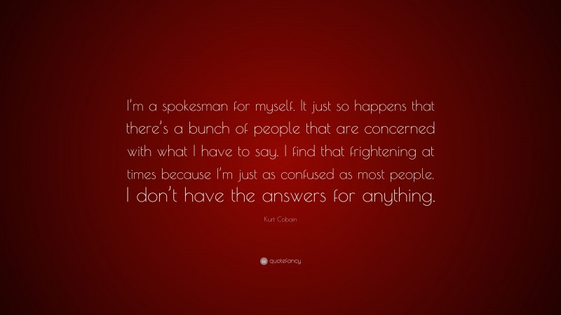Kurt Cobain Quote: “I’m a spokesman for myself. It just so happens that there’s a bunch of people that are concerned with what I have to say. I find that frightening at times because I’m just as confused as most people. I don’t have the answers for anything.”