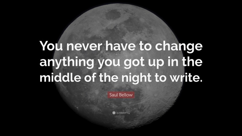 Saul Bellow Quote: “You never have to change anything you got up in the middle of the night to write.”