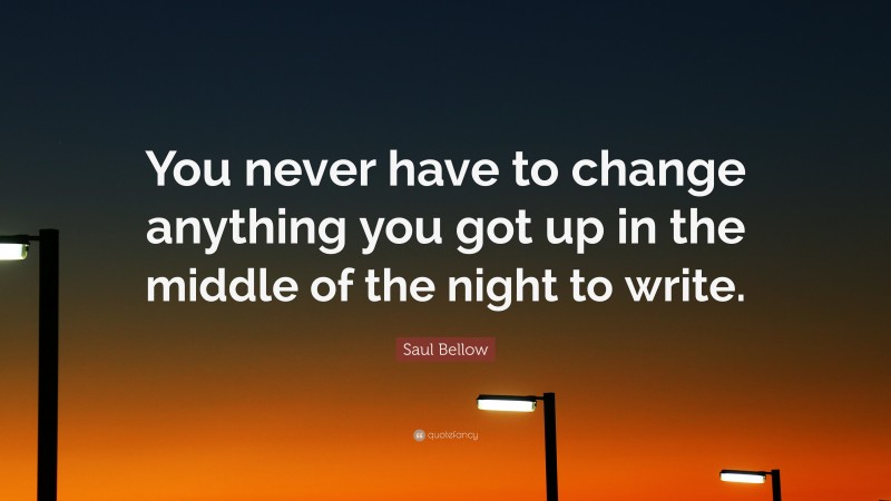 Saul Bellow Quote: “You never have to change anything you got up in the middle of the night to write.”