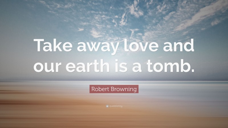 Robert Browning Quote: “Take away love and our earth is a tomb.”