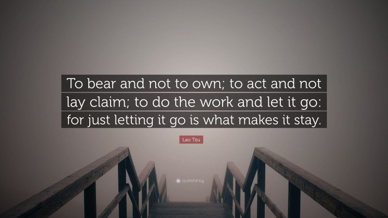 Lao Tzu Quote: “To bear and not to own; to act and not lay claim; to do the work and let it go: for just letting it go is what makes it stay.”