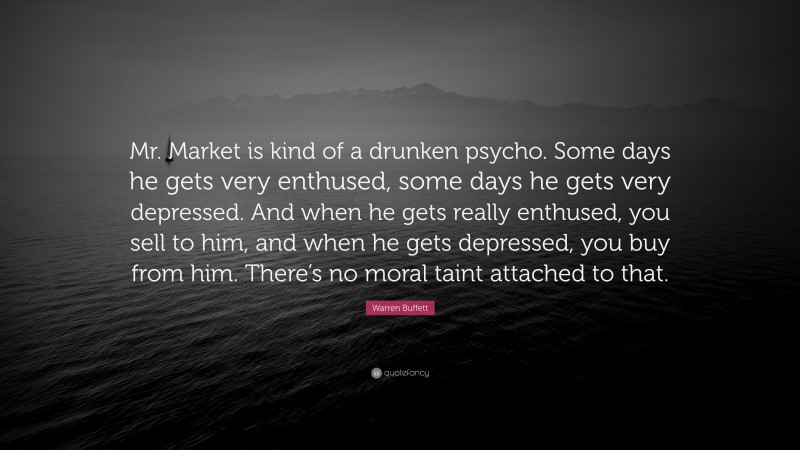 Warren Buffett Quote: “Mr. Market is kind of a drunken psycho. Some days he gets very enthused, some days he gets very depressed. And when he gets really enthused, you sell to him, and when he gets depressed, you buy from him. There’s no moral taint attached to that.”