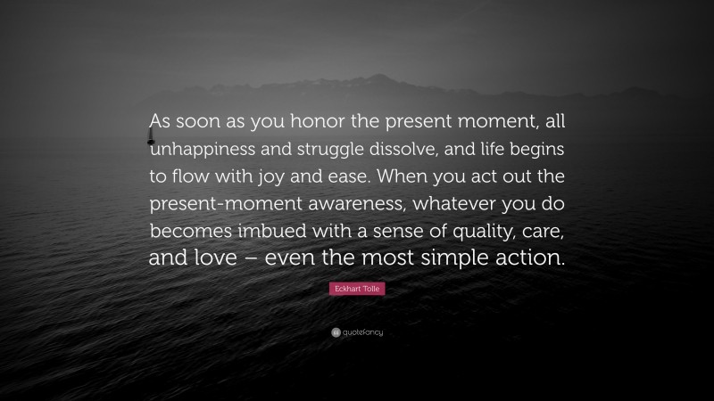 As soon as you honor the present moment, all unhappiness and struggle dissolve, and life begins to flow with joy and ease. When you act out the present-moment awareness, whatever you do becomes imbued with a sense of quality, care, and love – even the most simple action.