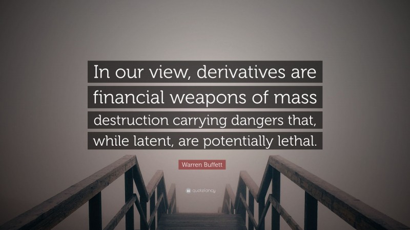 Warren Buffett Quote: “In our view, derivatives are financial weapons of mass destruction carrying dangers that, while latent, are potentially lethal.”