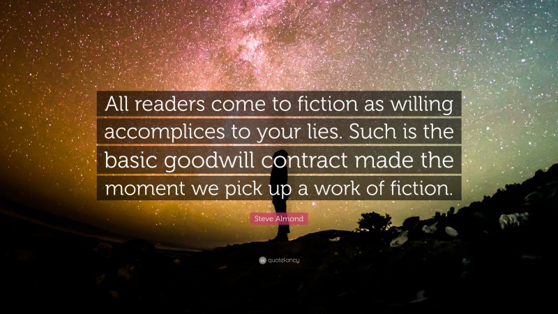 Steve Almond Quote: “All readers come to fiction as willing accomplices to your lies. Such is the basic goodwill contract made the moment we pick up a work of fiction.”