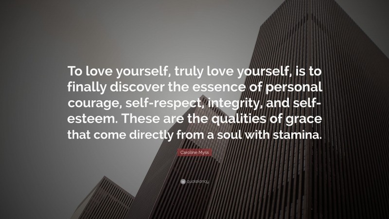 Caroline Myss Quote: “To love yourself, truly love yourself, is to finally discover the essence of personal courage, self-respect, integrity, and self-esteem. These are the qualities of grace that come directly from a soul with stamina.”