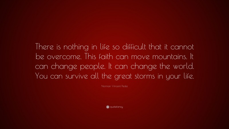 Norman Vincent Peale Quote: “There is nothing in life so difficult that it cannot be overcome. This faith can move mountains. It can change people. It can change the world. You can survive all the great storms in your life.”