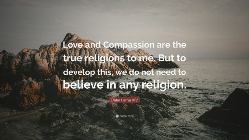 Dalai Lama XIV Quote: “Love and Compassion are the true religions to me. But to develop this, we do not need to believe in any religion.”