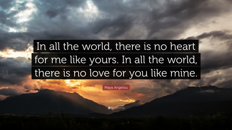Maya Angelou Quote: “In all the world, there is no heart for me like yours. In all the world, there is no love for you like mine.”