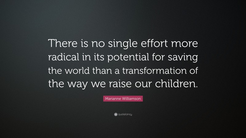 Marianne Williamson Quote: “There is no single effort more radical in its potential for saving the world than a transformation of the way we raise our children.”
