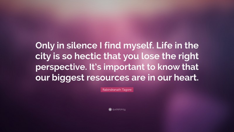 Rabindranath Tagore Quote: “Only in silence I find myself. Life in the city is so hectic that you lose the right perspective. It’s important to know that our biggest resources are in our heart.”
