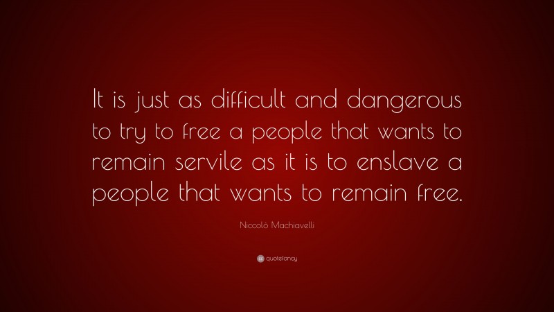 Niccolò Machiavelli Quote: “It is just as difficult and dangerous to try to free a people that wants to remain servile as it is to enslave a people that wants to remain free.”