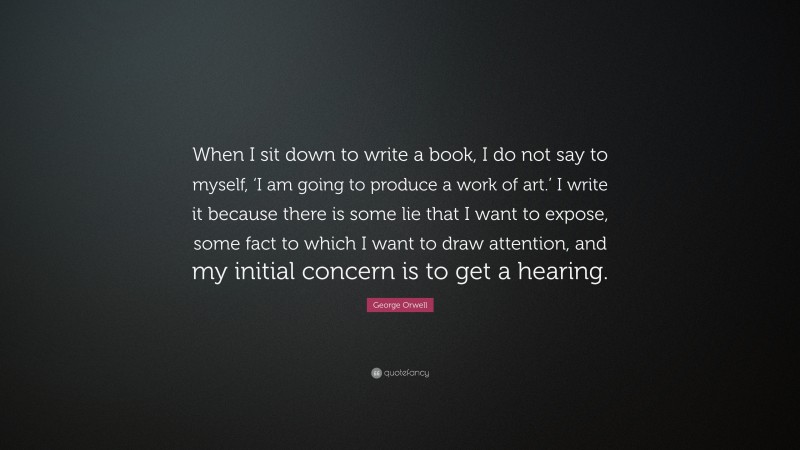 George Orwell Quote: “When I sit down to write a book, I do not say to myself, ‘I am going to produce a work of art.’ I write it because there is some lie that I want to expose, some fact to which I want to draw attention, and my initial concern is to get a hearing.”