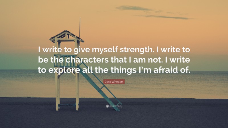 Joss Whedon Quote: “I write to give myself strength. I write to be the characters that I am not. I write to explore all the things I’m afraid of. ”