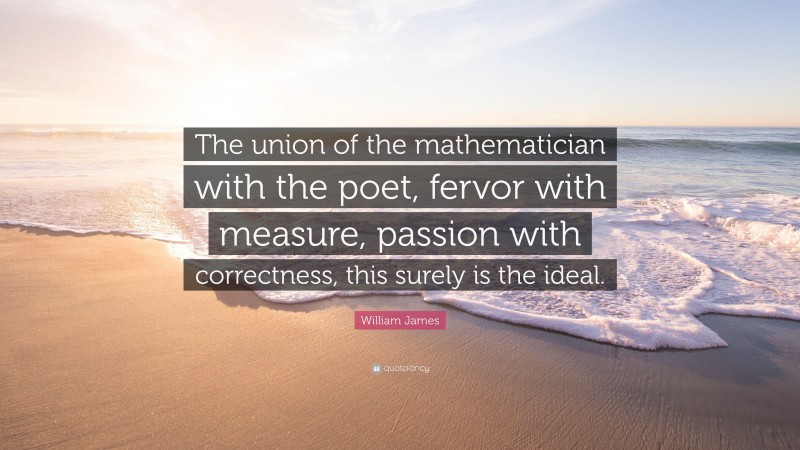 William James Quote: “The union of the mathematician with the poet, fervor with measure, passion with correctness, this surely is the ideal.”