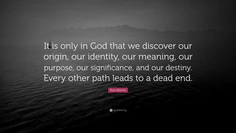 Rick Warren Quote: “It is only in God that we discover our origin, our identity, our meaning, our purpose, our significance, and our destiny. Every other path leads to a dead end.”