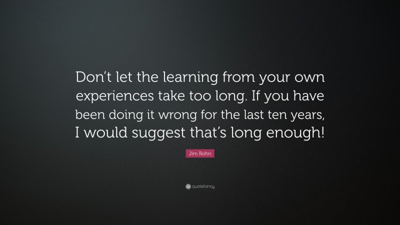 Jim Rohn Quote: “Don’t let the learning from your own experiences take too long. If you have been doing it wrong for the last ten years, I would suggest that’s long enough!”