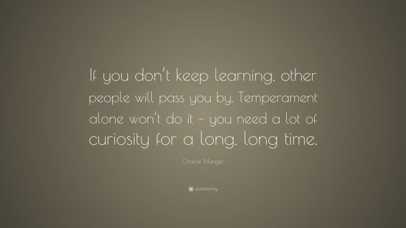 Charlie Munger Quote: “If you don’t keep learning, other people will pass you by. Temperament alone won’t do it – you need a lot of curiosity for a long, long time.”