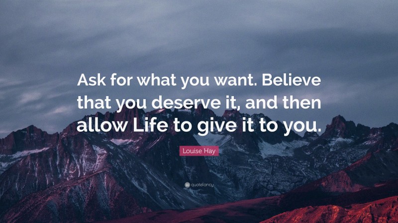 Louise Hay Quote: “Ask for what you want. Believe that you deserve it, and then allow Life to give it to you.”
