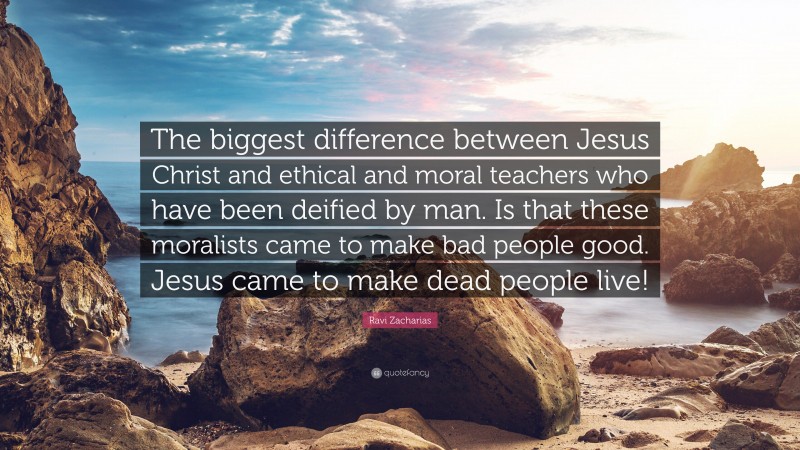 Ravi Zacharias Quote: “The biggest difference between Jesus Christ and ethical and moral teachers who have been deified by man. Is that these moralists came to make bad people good. Jesus came to make dead people live!”