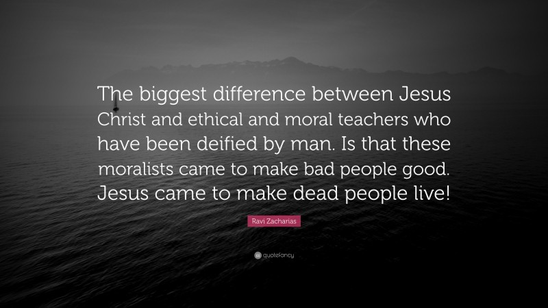 Ravi Zacharias Quote: “The biggest difference between Jesus Christ and ethical and moral teachers who have been deified by man. Is that these moralists came to make bad people good. Jesus came to make dead people live!”