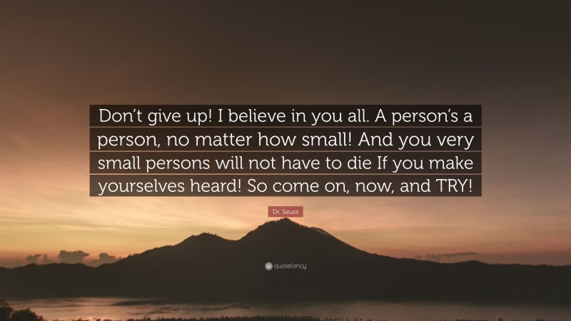 Dr. Seuss Quote: “Don’t give up! I believe in you all. A person’s a person, no matter how small! And you very small persons will not have to die If you make yourselves heard! So come on, now, and TRY!”