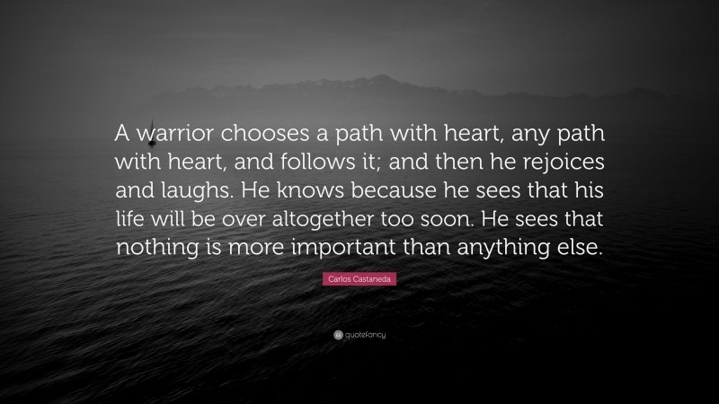 Carlos Castaneda Quote: “A warrior chooses a path with heart, any path with heart, and follows it; and then he rejoices and laughs. He knows because he sees that his life will be over altogether too soon. He sees that nothing is more important than anything else.”