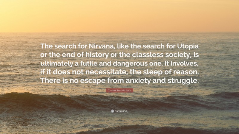 Christopher Hitchens Quote: “The search for Nirvana, like the search for Utopia or the end of history or the classless society, is ultimately a futile and dangerous one. It involves, if it does not necessitate, the sleep of reason. There is no escape from anxiety and struggle.”