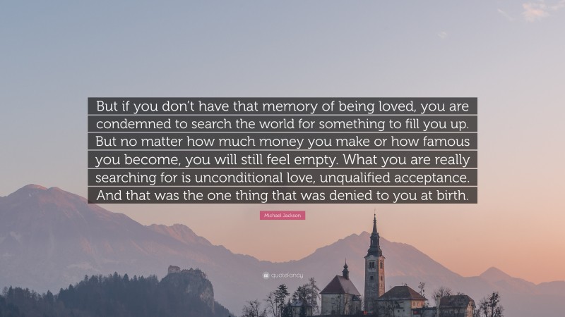 Michael Jackson Quote: “But if you don’t have that memory of being loved, you are condemned to search the world for something to fill you up. But no matter how much money you make or how famous you become, you will still feel empty. What you are really searching for is unconditional love, unqualified acceptance. And that was the one thing that was denied to you at birth.”
