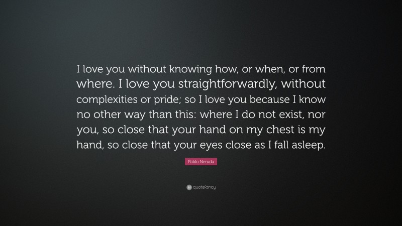 Pablo Neruda Quote: “I love you without knowing how, or when, or from where. I love you straightforwardly, without complexities or pride; so I love you because I know no other way than this: where I do not exist, nor you, so close that your hand on my chest is my hand, so close that your eyes close as I fall asleep.”