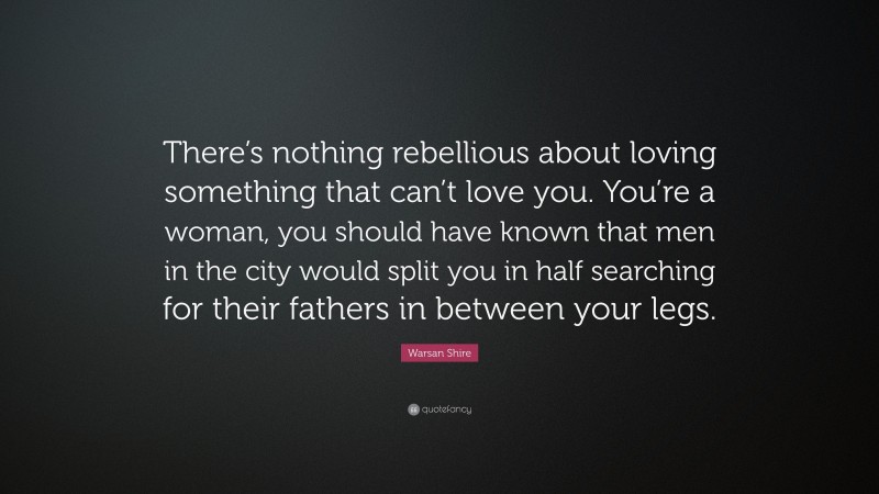 Warsan Shire Quote: “There’s nothing rebellious about loving something that can’t love you. You’re a woman, you should have known that men in the city would split you in half searching for their fathers in between your legs.”