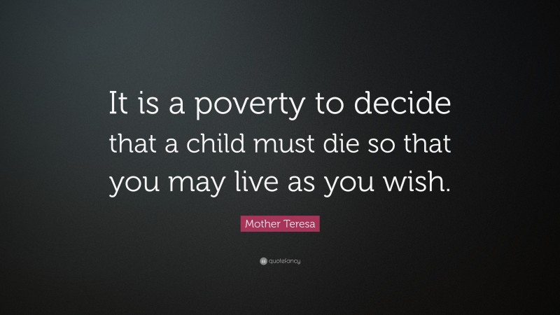 Mother Teresa Quote: “It is a poverty to decide that a child must die so that you may live as you wish.”