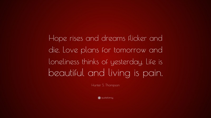 Hunter S. Thompson Quote: “Hope rises and dreams flicker and die. Love plans for tomorrow and loneliness thinks of yesterday. Life is beautiful and living is pain.”