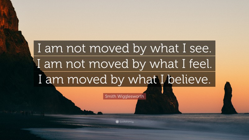 Smith Wigglesworth Quote: “I am not moved by what I see. I am not moved by what I feel. I am moved by what I believe.”