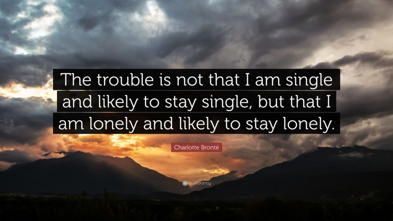 Charlotte Brontë Quote: “The trouble is not that I am single and likely to stay single, but that I am lonely and likely to stay lonely.”