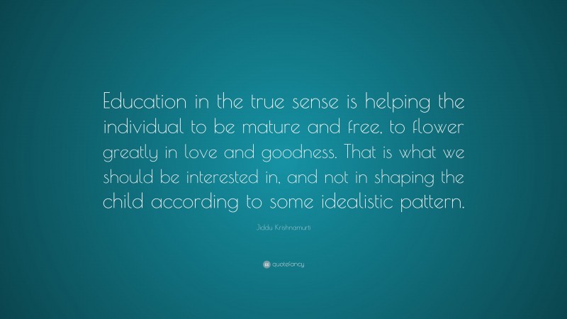 Jiddu Krishnamurti Quote: “Education in the true sense is helping the individual to be mature and free, to flower greatly in love and goodness. That is what we should be interested in, and not in shaping the child according to some idealistic pattern.”