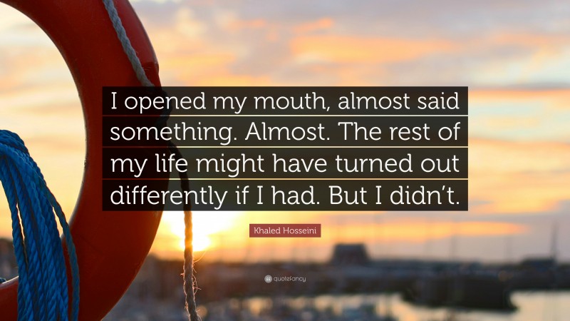 Khaled Hosseini Quote: “I opened my mouth, almost said something. Almost. The rest of my life might have turned out differently if I had. But I didn’t.”