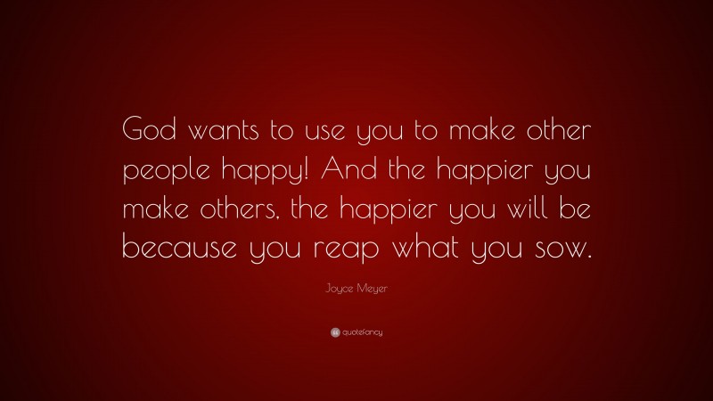 Joyce Meyer Quote: “God wants to use you to make other people happy! And the happier you make others, the happier you will be because you reap what you sow.”