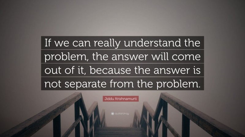 Jiddu Krishnamurti Quote: “If we can really understand the problem, the answer will come out of it, because the answer is not separate from the problem.”