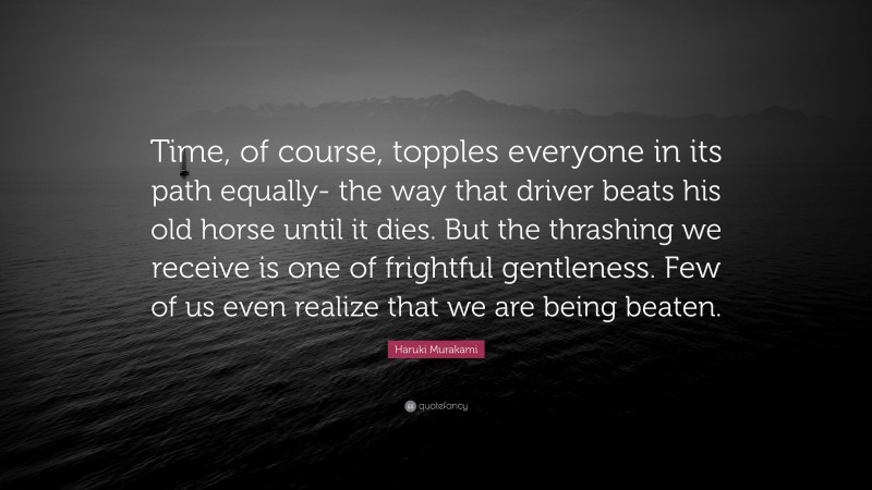 Haruki Murakami Quote: “Time, of course, topples everyone in its path equally- the way that driver beats his old horse until it dies. But the thrashing we receive is one of frightful gentleness. Few of us even realize that we are being beaten.”