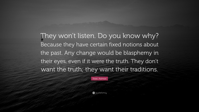 Isaac Asimov Quote: “They won’t listen. Do you know why? Because they have certain fixed notions about the past. Any change would be blasphemy in their eyes, even if it were the truth. They don’t want the truth; they want their traditions.”