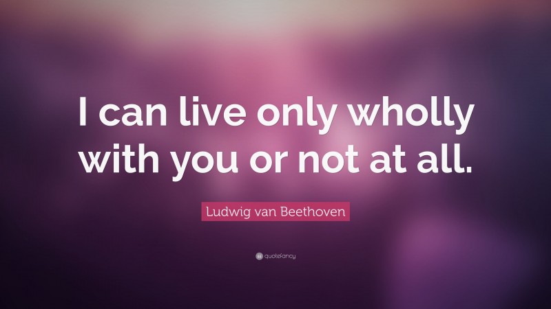 Ludwig van Beethoven Quote: “I can live only wholly with you or not at all.”