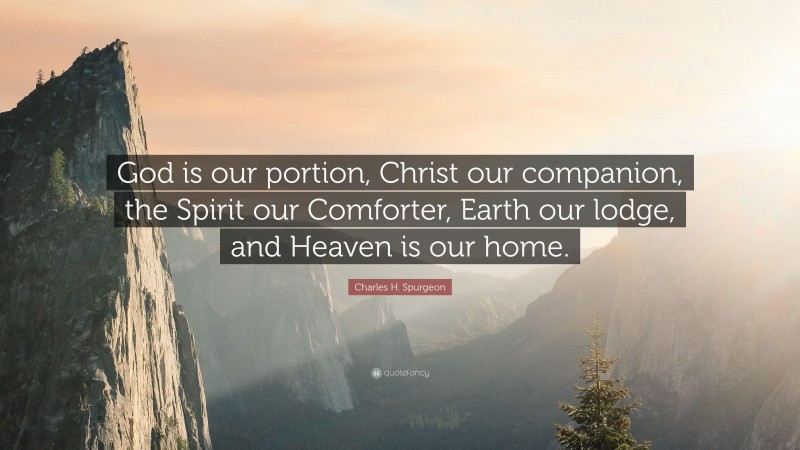 Charles H. Spurgeon Quote: “God is our portion, Christ our companion, the Spirit our Comforter, Earth our lodge, and Heaven is our home.”