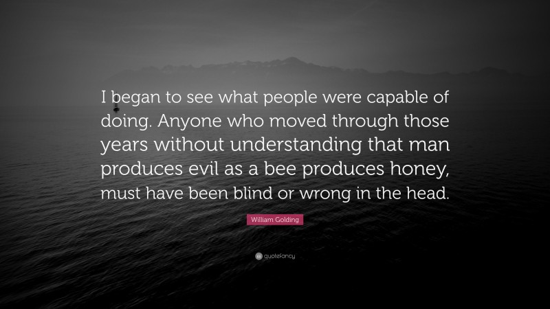 William Golding Quote: “I began to see what people were capable of doing. Anyone who moved through those years without understanding that man produces evil as a bee produces honey, must have been blind or wrong in the head.”