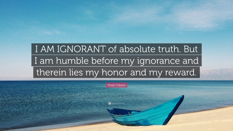 Khalil Gibran Quote: “I AM IGNORANT of absolute truth. But I am humble before my ignorance and therein lies my honor and my reward.”