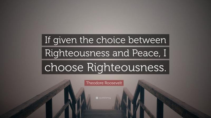 Theodore Roosevelt Quote: “If given the choice between Righteousness and Peace, I choose Righteousness.”