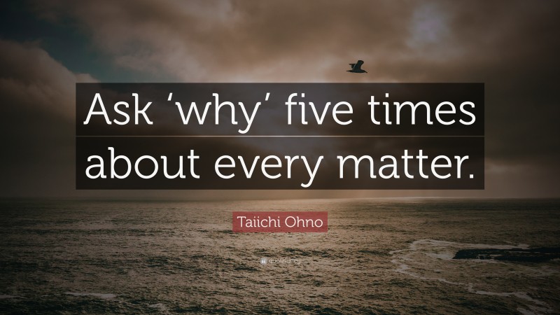 Taiichi Ohno Quote: “Ask ‘why’ five times about every matter.”